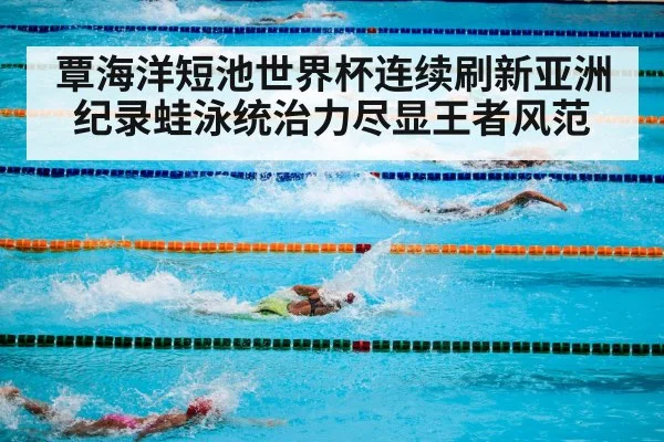 覃海洋短池世界杯连续刷新亚洲纪录蛙泳统治力尽显王者风范