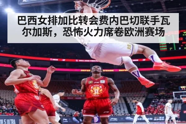 巴西女排加比转会费内巴切联手瓦尔加斯，恐怖火力席卷欧洲赛场